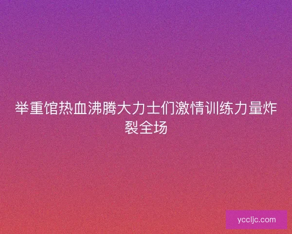 举重馆热血沸腾大力士们激情训练力量炸裂全场