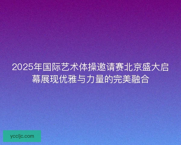 2025年国际艺术体操邀请赛北京盛大启幕展现优雅与力量的完美融合
