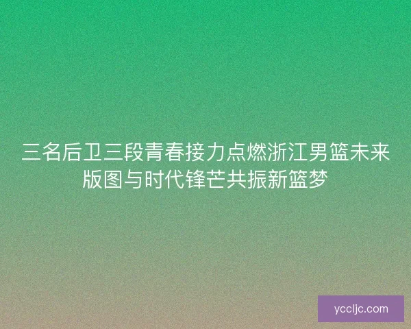 三名后卫三段青春接力点燃浙江男篮未来版图与时代锋芒共振新篮梦