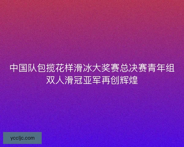 中国队包揽花样滑冰大奖赛总决赛青年组双人滑冠亚军再创辉煌