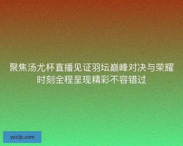 聚焦汤尤杯直播见证羽坛巅峰对决与荣耀时刻全程呈现精彩不容错过