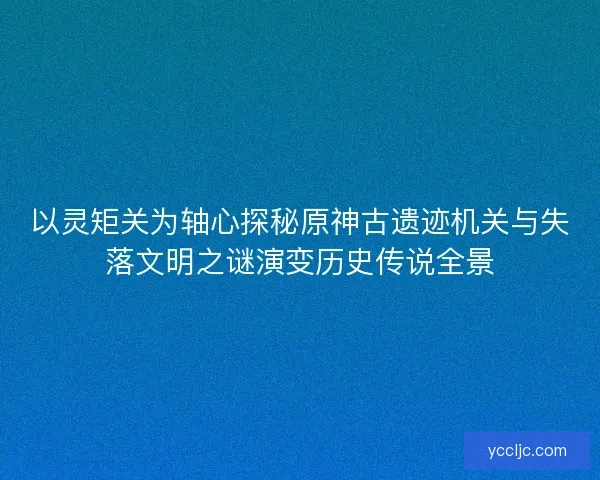 以灵矩关为轴心探秘原神古遗迹机关与失落文明之谜演变历史传说全景