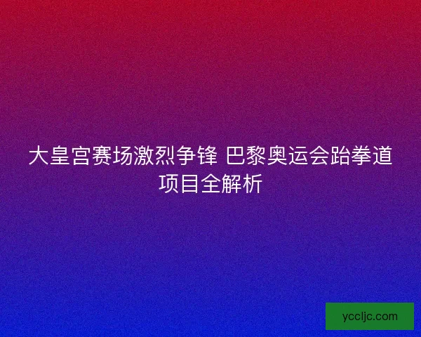 大皇宫赛场激烈争锋 巴黎奥运会跆拳道项目全解析 大皇宫赛场激烈争锋 巴黎奥运会跆拳道项目全解析