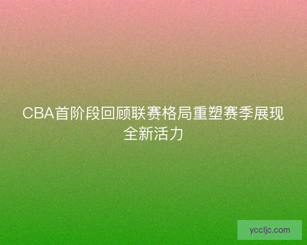 CBA首阶段回顾联赛格局重塑赛季展现全新活力 CBA首阶段回顾联赛格局重塑赛季展现全新活力
