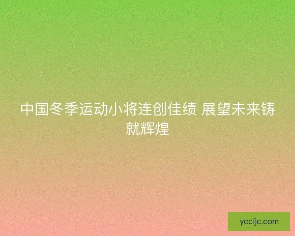 中国冬季运动小将连创佳绩 展望未来铸就辉煌 中国冬季运动小将连创佳绩 展望未来铸就辉煌