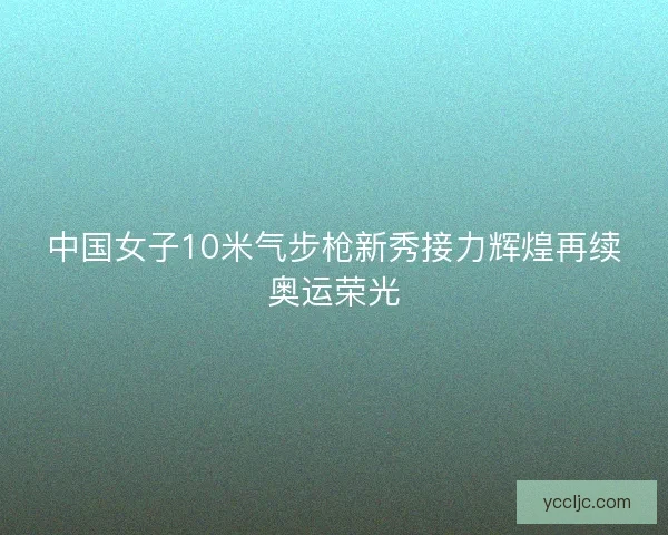 中国女子10米气步枪新秀接力辉煌再续奥运荣光 中国女子10米气步枪新秀接力辉煌再续奥运荣光