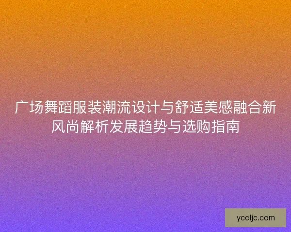 广场舞蹈服装潮流设计与舒适美感融合新风尚解析发展趋势与选购指南 广场舞蹈服装潮流设计与舒适美感融合新风尚解析发展趋势与选购指南